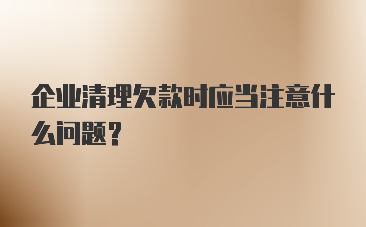 企业清理欠款时应当注意什么问题？