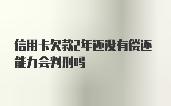 信用卡欠款2年还没有偿还能力会判刑吗