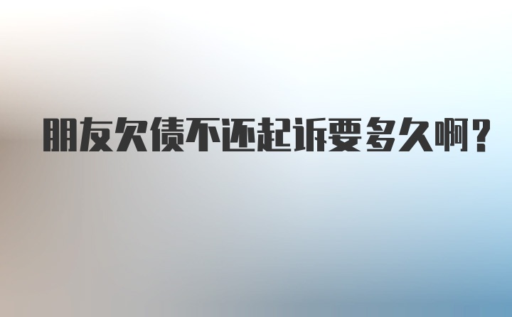 朋友欠债不还起诉要多久啊？