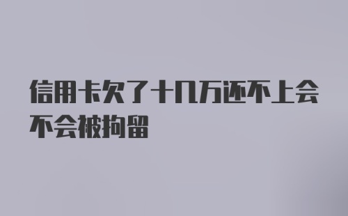 信用卡欠了十几万还不上会不会被拘留