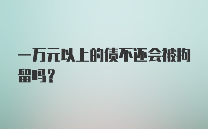 一万元以上的债不还会被拘留吗？