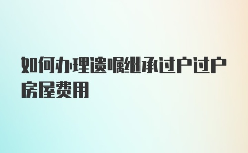 如何办理遗嘱继承过户过户房屋费用