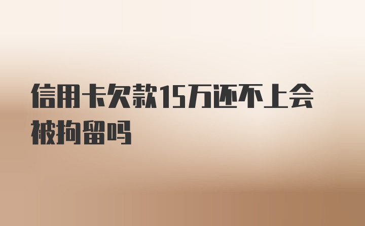 信用卡欠款15万还不上会被拘留吗