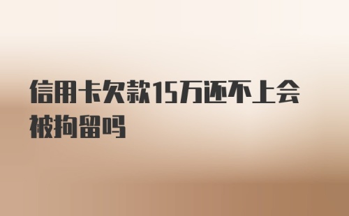 信用卡欠款15万还不上会被拘留吗