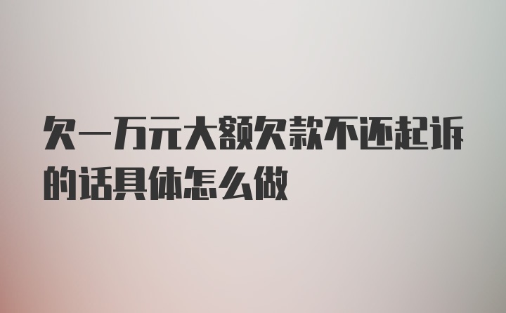 欠一万元大额欠款不还起诉的话具体怎么做