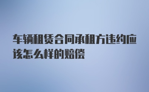 车辆租赁合同承租方违约应该怎么样的赔偿