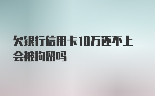 欠银行信用卡10万还不上会被拘留吗