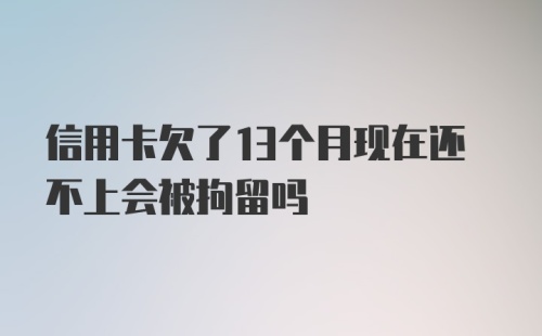 信用卡欠了13个月现在还不上会被拘留吗