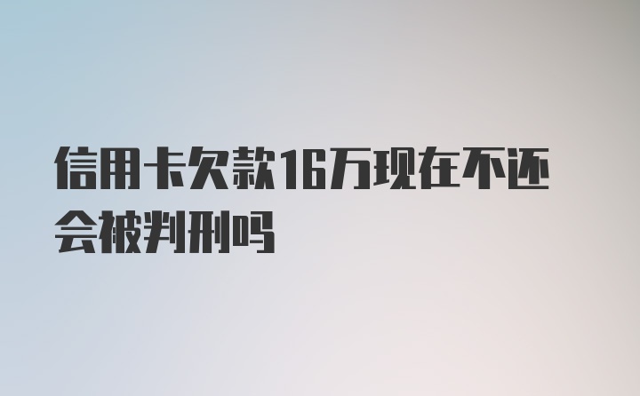 信用卡欠款16万现在不还会被判刑吗