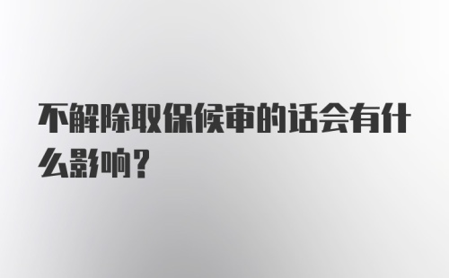 不解除取保候审的话会有什么影响?