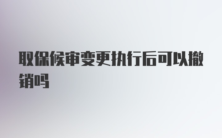 取保候审变更执行后可以撤销吗