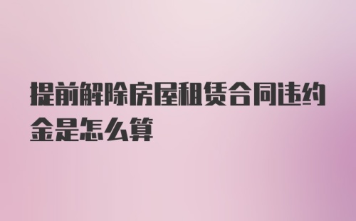 提前解除房屋租赁合同违约金是怎么算