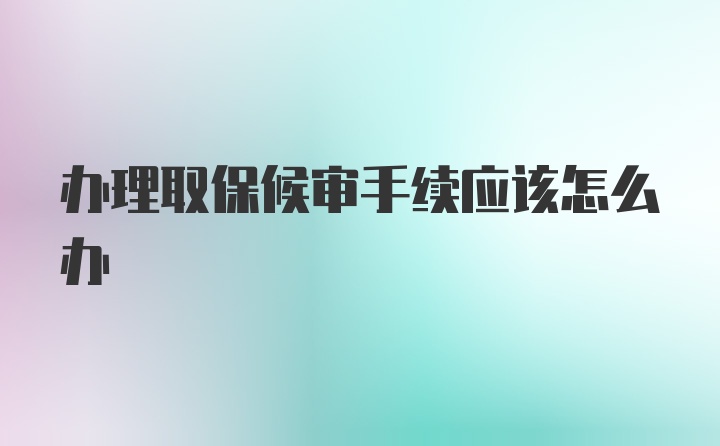 办理取保候审手续应该怎么办