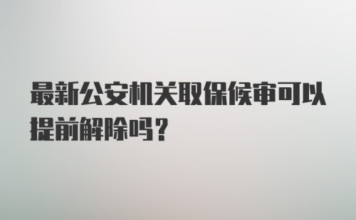 最新公安机关取保候审可以提前解除吗？