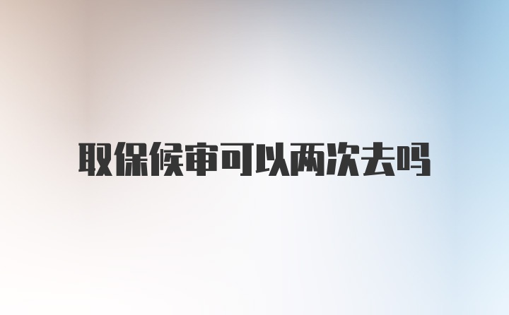 取保候审可以两次去吗