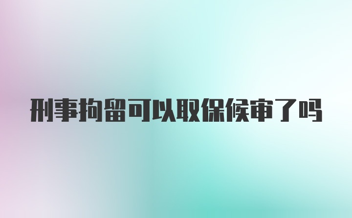 刑事拘留可以取保候审了吗