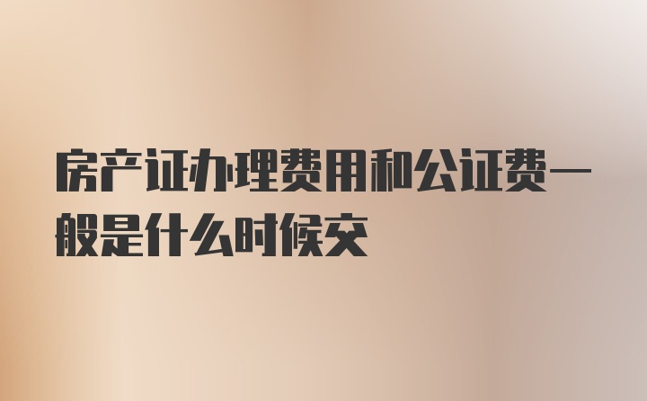 房产证办理费用和公证费一般是什么时候交