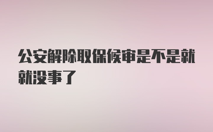 公安解除取保候审是不是就就没事了