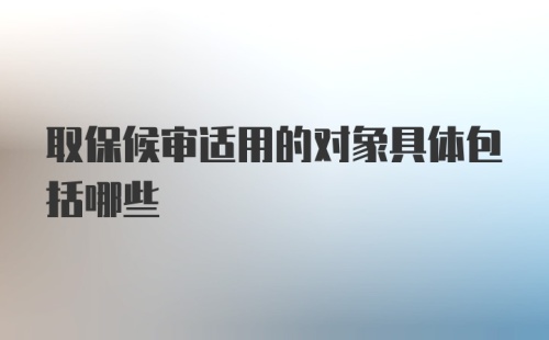 取保候审适用的对象具体包括哪些