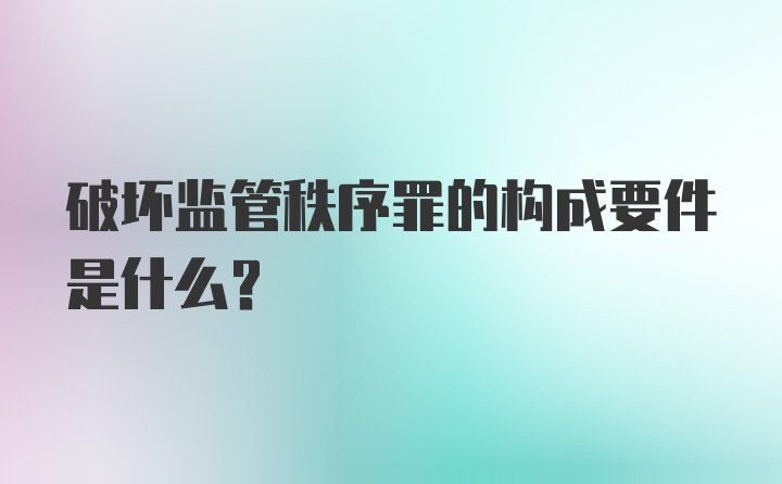 破坏监管秩序罪的构成要件是什么？