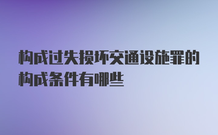 构成过失损坏交通设施罪的构成条件有哪些