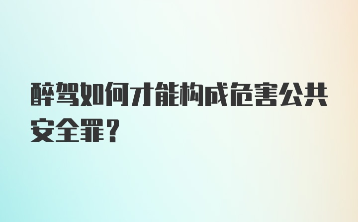 醉驾如何才能构成危害公共安全罪？