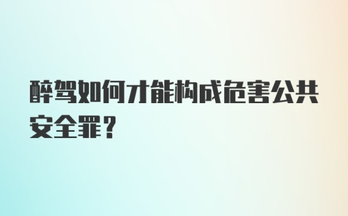 醉驾如何才能构成危害公共安全罪？