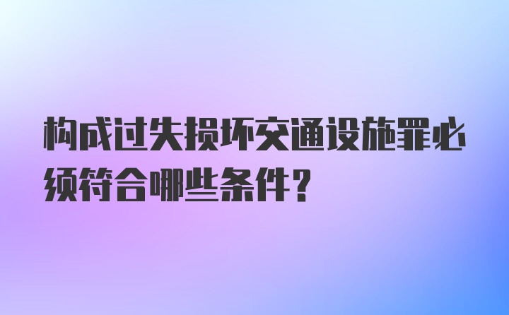 构成过失损坏交通设施罪必须符合哪些条件?