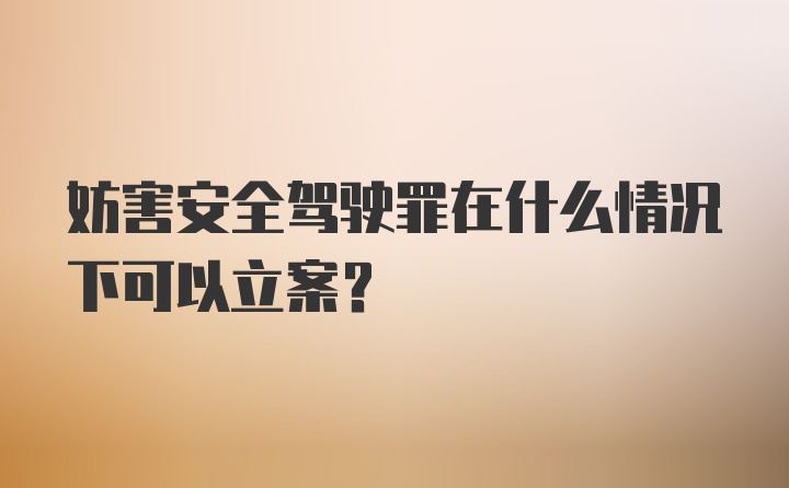 妨害安全驾驶罪在什么情况下可以立案?