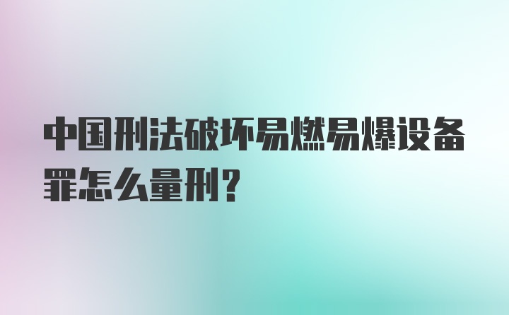 中国刑法破坏易燃易爆设备罪怎么量刑？