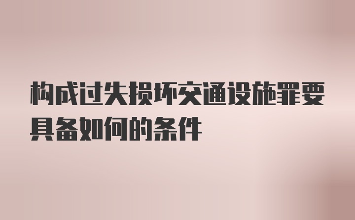 构成过失损坏交通设施罪要具备如何的条件