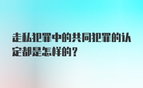 走私犯罪中的共同犯罪的认定都是怎样的？