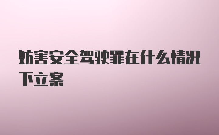 妨害安全驾驶罪在什么情况下立案