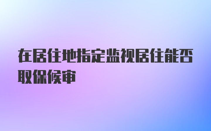 在居住地指定监视居住能否取保候审