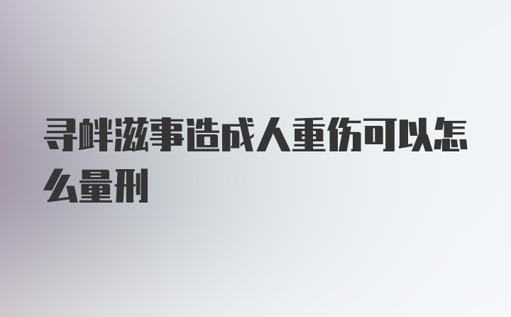 寻衅滋事造成人重伤可以怎么量刑