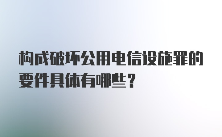 构成破坏公用电信设施罪的要件具体有哪些？