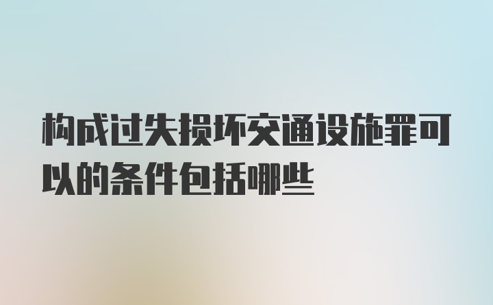 构成过失损坏交通设施罪可以的条件包括哪些