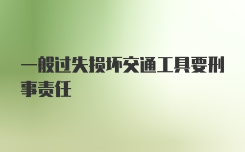 一般过失损坏交通工具要刑事责任