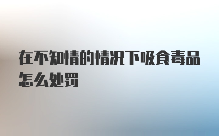 在不知情的情况下吸食毒品怎么处罚