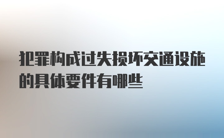 犯罪构成过失损坏交通设施的具体要件有哪些