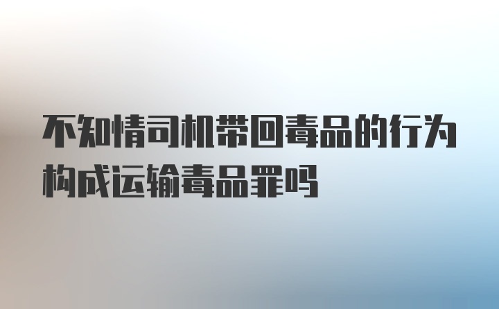 不知情司机带回毒品的行为构成运输毒品罪吗