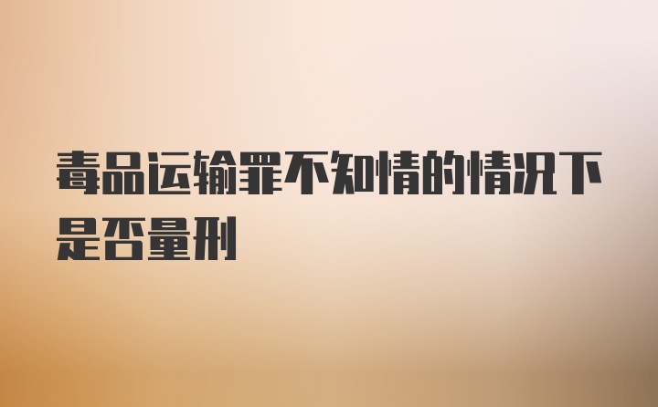 毒品运输罪不知情的情况下是否量刑