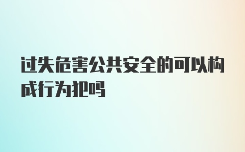 过失危害公共安全的可以构成行为犯吗