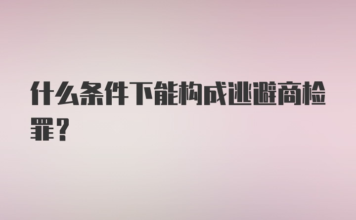 什么条件下能构成逃避商检罪？