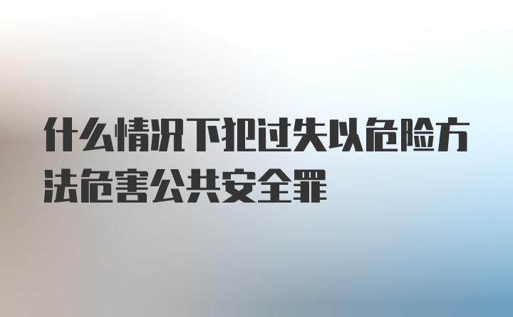 什么情况下犯过失以危险方法危害公共安全罪