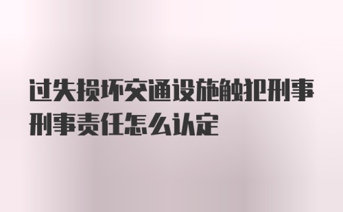 过失损坏交通设施触犯刑事刑事责任怎么认定