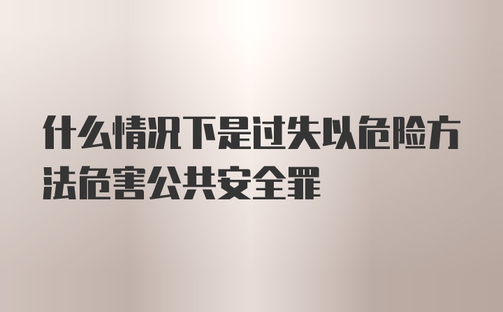 什么情况下是过失以危险方法危害公共安全罪