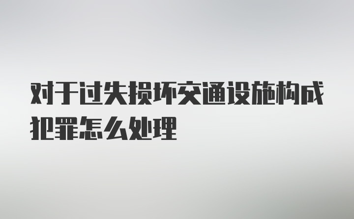 对于过失损坏交通设施构成犯罪怎么处理