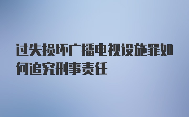 过失损坏广播电视设施罪如何追究刑事责任