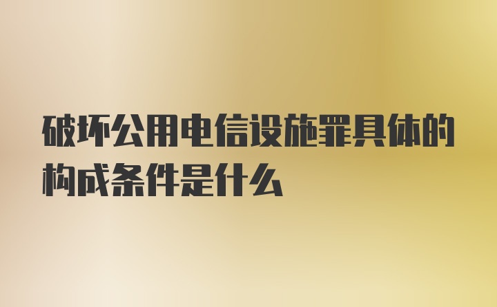 破坏公用电信设施罪具体的构成条件是什么